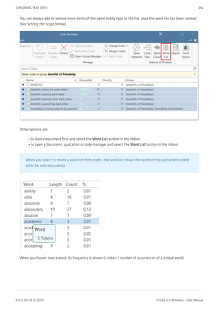 You can always add or remove more items of the same entity type to the list, once the word list has been created
(see Setting the Scope below).
Other options are:
to load a document first and select the Word List button in the ribbon.
to open a document, quotation or code manager and select the Word List button in the ribbon.
When you select to create a word list from codes, the word list shows the words of the quotations coded
with the selected code(s).
When you hoover over a word, its frequency is shown (= token / number of occurrences of a unique word).
•
•
EXPLORING TEXT DATA 242
9.0.0.214 (15.12.2021) ATLAS.ti 9 Windows - User Manual
 