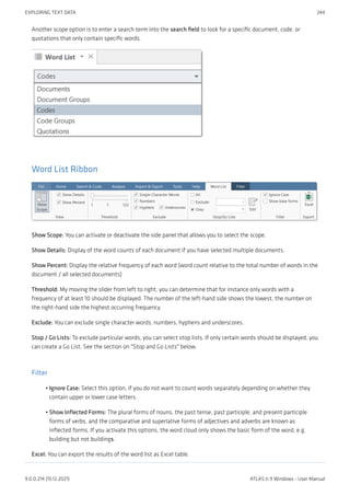 Another scope option is to enter a search term into the search field to look for a specific document, code, or
quotations that only contain specific words.
Word List Ribbon
Show Scope: You can activate or deactivate the side panel that allows you to select the scope.
Show Details: Display of the word counts of each document if you have selected multiple documents.
Show Percent: Display the relative frequency of each word (word count relative to the total number of words in the
document / all selected documents)
Threshold: My moving the slider from left to right, you can determine that for instance only words with a
frequency of at least 10 should be displayed. The number of the left-hand side shows the lowest, the number on
the right-hand side the highest occurring frequency.
Exclude: You can exclude single character words, numbers, hyphens and underscores.
Stop / Go Lists: To exclude particular words, you can select stop lists. If only certain words should be displayed, you
can create a Go List. See the section on "Stop and Go Lists" below.
Filter
Ignore Case: Select this option, if you do not want to count words separately depending on whether they
contain upper or lower case letters.
Show Inflected Forms: The plural forms of nouns, the past tense, past participle, and present participle
forms of verbs, and the comparative and superlative forms of adjectives and adverbs are known as
inflected forms. If you activate this options, the word cloud only shows the basic form of the word, e.g.
building but not buildings.
Excel: You can export the results of the word list as Excel table.
•
•
EXPLORING TEXT DATA 244
9.0.0.214 (15.12.2021) ATLAS.ti 9 Windows - User Manual
 