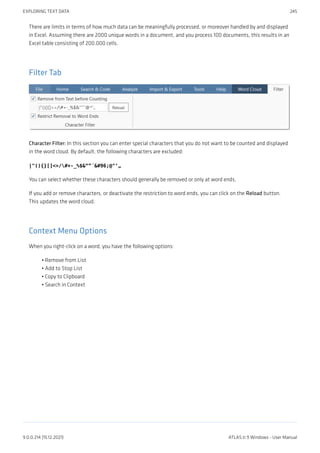 There are limits in terms of how much data can be meaningfully processed, or moreover handled by and displayed
in Excel. Assuming there are 2000 unique words in a document, and you process 100 documents, this results in an
Excel table consisting of 200.000 cells.
Filter Tab
Character Filter: In this section you can enter special characters that you do not want to be counted and displayed
in the word cloud. By default, the following characters are excluded:
|"(){}[]<>/#+-_%$&“”´`@^‘„
You can select whether these characters should generally be removed or only at word ends.
If you add or remove characters, or deactivate the restriction to word ends, you can click on the Reload button.
This updates the word cloud.
Context Menu Options
When you right-click on a word, you have the following options:
Remove from List
Add to Stop List
Copy to Clipboard
Search in Context
•
•
•
•
EXPLORING TEXT DATA 245
9.0.0.214 (15.12.2021) ATLAS.ti 9 Windows - User Manual
 