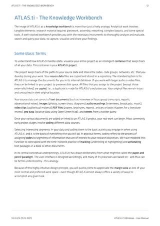 ATLAS.ti - The Knowledge Workbench
The image of ATLAS.ti as a knowledge workbench is more than just a lively analogy. Analytical work involves
tangible elements: research material requires piecework, assembly, reworking, complex layouts, and some special
tools. A well-stocked workbench provides you with the necessary instruments to thoroughly analyze and evaluate,
search and query your data, to capture, visualize and share your findings.
Some Basic Terms
To understand how ATLAS.ti handles data, visualize your entire project as an intelligent container that keeps track
of all your data. This container is your ATLAS.ti project.
The project keeps track of the paths to your source data and stores the codes, code groups, networks, etc. that you
develop during your work. Your source data files are copied and stored in a repository. The standard option is for
ATLAS.ti to manage the documents for you in its internal database. If you work with larger audio or video files,
they can be linked to your project to preserve disk space. All files that you assign to the project (except those
externally linked) are copied, i.e., a duplicate is made for ATLAS.ti's exclusive use. Your original files remain intact
and untouched in their original location.
Your source data can consist of text documents (such as interview or focus group transcripts, reports,
observational notes); images (photos, screen shots, diagrams),audio recordings (interviews, broadcasts, music),
video clips (audiovisual material),PDF files (papers, brochures, reports, articles or book chapters for a literature
review), geo data (locative data using Open Street Map), and tweets from a twitter query.
Once your various documents are added or linked to an ATLAS.ti project, your real work can begin. Most commonly,
early project stages involve coding different data sources.
Selecting interesting segments in your data and coding them is the basic activity you engage in when using
ATLAS.ti, and it is the basis of everything else you will do. In practical terms, coding refers to the process of
assigning codes to segments of information that are of interest to your research objectives. We have modeled this
function to correspond with the time-honored practice of marking (underlining or highlighting) and annotating
text passages in a book or other documents.
In its central conceptual underpinnings, ATLAS.ti has drawn deliberately from what might be called the paper and
pencil paradigm. The user interface is designed accordingly, and many of its processes are based on - and thus can
be better understood by - this analogy.
Because of this highly intuitive design principle, you will quickly come to appreciate the margin area as one of your
most central and preferred work space - even though ATLAS.ti almost always offers a variety of ways to
accomplish any given task.
ATLAS.TI - THE KNOWLEDGE WORKBENCH 12
9.0.0.214 (15.12.2021) ATLAS.ti 9 Windows - User Manual
 