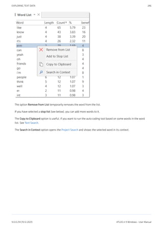 The option Remove from List temporarily removes the word from the list.
If you have selected a stop list (see below), you can add more words to it.
The Copy to Clipboard option is useful, if you want to run the auto coding tool based on some words in the word
list. See Text Search.
The Search in Context option opens the Project Search and shows the selected word in its context.
EXPLORING TEXT DATA 246
9.0.0.214 (15.12.2021) ATLAS.ti 9 Windows - User Manual
 