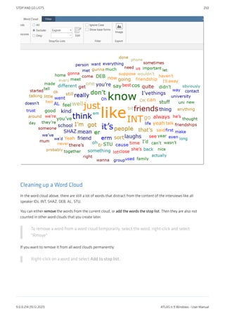Cleaning up a Word Cloud
In the word cloud above, there are still a lot of words that distract from the content of the interviews like all
speaker IDs: INT, SHAZ, DEB, AL, STU.
You can either remove the words from the current cloud, or add the words the stop list. Then they are also not
counted in other word clouds that you create later.
To remove a word from a word cloud temporarily, select the word, right-click and select
"Rmove"
If you want to remove it from all word clouds permanently:
Right-click on a word and select Add to stop list.
STOP AND GO LISTS 250
9.0.0.214 (15.12.2021) ATLAS.ti 9 Windows - User Manual
 
