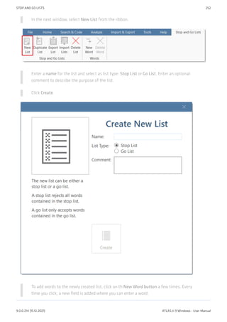 In the next window, select New List from the ribbon.
Enter a name for the list and select as list type: Stop List or Go List. Enter an optional
comment to describe the purpose of the list.
Click Create.
To add words to the newly created list, click on th New Word button a few times. Every
time you click, a new field is added where you can enter a word.
STOP AND GO LISTS 252
9.0.0.214 (15.12.2021) ATLAS.ti 9 Windows - User Manual
 