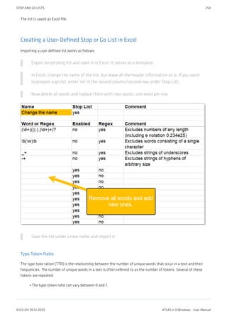 The list is saved as Excel file.
Creating a User-Defined Stop or Go List in Excel
Importing a user defined list works as follows:
Export an existing list and open it in Excel. It serves as a template.
In Excel, change the name of the list, but leave all the header information as is. If you want
to prepare a go list, enter 'no' in the second column/second row under Stop List.
Now delete all words and replace them with new words, one word per row.
Save the list under a new name and import it.
Type-Token Ratio
The type-toke ration (TTR) is the relationship between the number of unique words that occur in a text and their
frequencies. The number of unique words in a text is often referred to as the number of tokens. Several of these
tokens are repeated.
The type-token ratio can vary between 0 and 1.
•
STOP AND GO LISTS 254
9.0.0.214 (15.12.2021) ATLAS.ti 9 Windows - User Manual
 