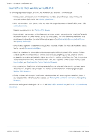 General Steps when Working with ATLAS.ti
The following sequence of steps is, of course, not mandatory, but describes a common script:
Create a project, an idea container, meant to enclose your data, all your findings, codes, memos, and
structures under a single name. See Creating a New Project.
Next, add documents, text, graphic, audio and video files, or geo documents to your ATLAS.ti project. See
Adding Documents.
Organize your documents. See Working With Groups.
Read and select text passages or identify areas in an image or select segments on the time line of an audio
or video file that are of further interest, assign key words (codes), and write comments and memos that
contain your thinking about the data. Build a coding system. See Working With Comments And Memos
and Working With Codes.
Compare data segments based on the codes you have assigned; possibly add more data files to the project.
See for example Retrieving Coded Data.
Query the data based on your research questions utilizing the different tools ATLAS.ti provides. The key
words to look for are: simple retrieval, complex code retrievals using the Query Tool, simple or complex
retrievals in combination with variables via the scope button, applying global filters, the Code Co-occurrence
Tools (tree explorer and table), the Code Document Table, data export for further statistical analysis (see
Querying Data and Data Export For Further Statistical Analysis.
Conceptualize your data further by building networks from the codes and other entities you have created.
These networks, together with your codes and memos, form the framework for emerging theory. See
Working With Networks.
Finally, compile a written report based on the memos you have written throughout the various phases of
your project and the networks you have created. See Working With Comments And Memos and Exporting
Networks.
For additional reading about working with ATLAS.ti, see The ATLAS.ti Research Blog and The ATLAS.ti conference
proceedings.
•
•
•
•
•
•
•
•
ATLAS.TI - THE KNOWLEDGE WORKBENCH 13
9.0.0.214 (15.12.2021) ATLAS.ti 9 Windows - User Manual
 