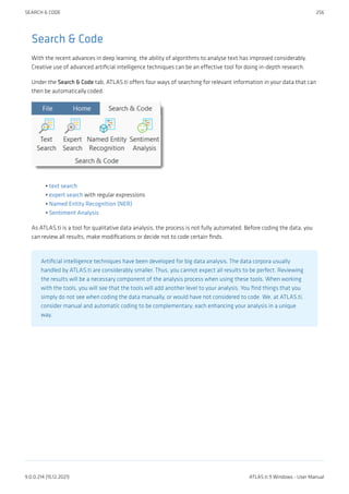 Search & Code
With the recent advances in deep learning, the ability of algorithms to analyse text has improved considerably.
Creative use of advanced artificial intelligence techniques can be an effective tool for doing in-depth research.
Under the Search & Code tab, ATLAS.ti offers four ways of searching for relevant information in your data that can
then be automatically coded.
text search
expert search with regular expressions
Named Entity Recognition (NER)
Sentiment Analysis
As ATLAS.ti is a tool for qualitative data analysis, the process is not fully automated. Before coding the data, you
can review all results, make modifications or decide not to code certain finds.
Artificial intelligence techniques have been developed for big data analysis. The data corpora usually
handled by ATLAS.ti are considerably smaller. Thus, you cannot expect all results to be perfect. Reviewing
the results will be a necessary component of the analysis process when using these tools. When working
with the tools, you will see that the tools will add another level to your analysis. You find things that you
simply do not see when coding the data manually, or would have not considered to code. We, at ATLAS.ti,
consider manual and automatic coding to be complementary; each enhancing your analysis in a unique
way.
•
•
•
•
SEARCH & CODE 256
9.0.0.214 (15.12.2021) ATLAS.ti 9 Windows - User Manual
 