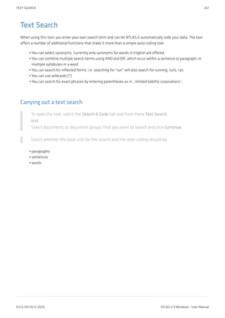 Text Search
When using this tool, you enter your own search term and can let ATLAS.ti automatically code your data. The tool
offers a number of additional functions that make it more than a simple auto coding tool:
You can select synonyms. Currently only synonyms for words in English are offered.
You can combine multiple search terms using AND and OR, which occur within a sentence or paragraph, or
multiple syllabuses in a word.
You can search for inflected forms, i.e. searching for "run" will also search for running, runs, ran.
You can use wildcards (*)
You can search for exact phrases by entering parentheses as in: „limited liability corporations”.
Carrying out a text search
To open the tool, select the Search & Code tab and from there Text Search.
inst
Select documents or document groups that you want to search and click Continue.
Select whether the base unit for the search and the later coding should be:
paragraphs
sentences
words
•
•
•
•
•
•
•
•
TEXT SEARCH 257
9.0.0.214 (15.12.2021) ATLAS.ti 9 Windows - User Manual
 