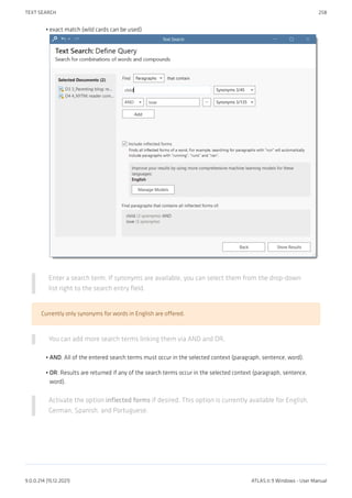 exact match (wild cards can be used)
Enter a search term. If synonyms are available, you can select them from the drop-down
list right to the search entry field.
Currently only synonyms for words in English are offered.
You can add more search terms linking them via AND and OR.
AND: All of the entered search terms must occur in the selected context (paragraph, sentence, word).
OR: Results are returned if any of the search terms occur in the selected context (paragraph, sentence,
word).
Activate the option inflected forms if desired. This option is currently available for English,
German, Spanish, and Portuguese.
•
•
•
TEXT SEARCH 258
9.0.0.214 (15.12.2021) ATLAS.ti 9 Windows - User Manual
 