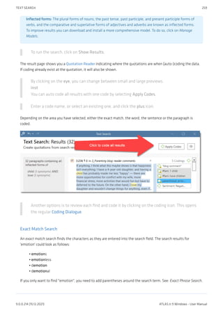 Inflected forms: The plural forms of nouns, the past tense, past participle, and present participle forms of
verbs, and the comparative and superlative forms of adjectives and adverbs are known as inflected forms.
To improve results you can download and install a more comprehensive model. To do so, click on Manage
Models.
To run the search, click on Show Results.
The result page shows you a Quotation Reader indicating where the quotations are when (auto-)coding the data.
If coding already exist at the quotation, it will also be shown.
By clicking on the eye, you can change between small and large previews.
inst
You can auto code all results with one code by selecting Apply Codes.
Enter a code name, or select an existing one, and click the plus icon.
Depending on the area you have selected, either the exact match, the word, the sentence or the paragraph is
coded.
Another options is to review each find and code it by clicking on the coding icon. This opens
the regular Coding Dialogue.
Exact Match Search
An exact match search finds the characters as they are entered into the search field. The search results for
'emotion' could look as follows:
emotions
emotionless
demotion
demotional
If you only want to find "emotion", you need to add parentheses around the search term. See: Exact Phrase Search.
•
•
•
•
TEXT SEARCH 259
9.0.0.214 (15.12.2021) ATLAS.ti 9 Windows - User Manual
 