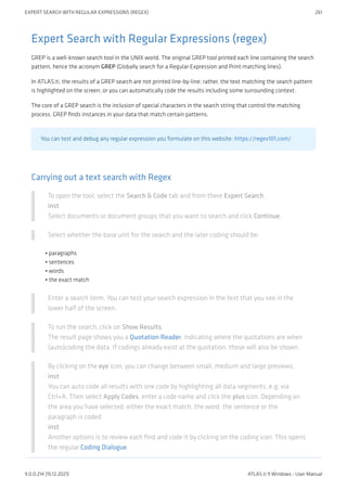 Expert Search with Regular Expressions (regex)
GREP is a well-known search tool in the UNIX world. The original GREP tool printed each line containing the search
pattern, hence the acronym GREP (Globally search for a Regular Expression and Print matching lines).
In ATLAS.ti, the results of a GREP search are not printed line-by-line; rather, the text matching the search pattern
is highlighted on the screen, or you can automatically code the results including some surrounding context.
The core of a GREP search is the inclusion of special characters in the search string that control the matching
process. GREP finds instances in your data that match certain patterns.
You can test and debug any regular expression you formulate on this website: https://regex101.com/
Carrying out a text search with Regex
To open the tool, select the Search & Code tab and from there Expert Search.
inst
Select documents or document groups that you want to search and click Continue.
Select whether the base unit for the search and the later coding should be:
paragraphs
sentences
words
the exact match
Enter a search term. You can test your search expression in the text that you see in the
lower half of the screen.
To run the search, click on Show Results.
The result page shows you a Quotation Reader, indicating where the quotations are when
(auto)coding the data. If codings already exist at the quotation, those will also be shown.
By clicking on the eye icon, you can change between small, medium and large previews.
inst
You can auto code all results with one code by highlighting all data segments, e.g. via
Ctrl+A. Then select Apply Codes, enter a code name and click the plus icon. Depending on
the area you have selected, either the exact match, the word, the sentence or the
paragraph is coded.
inst
Another options is to review each find and code it by clicking on the coding icon. This opens
the regular Coding Dialogue.
•
•
•
•
EXPERT SEARCH WITH REGULAR EXPRESSIONS (REGEX) 261
9.0.0.214 (15.12.2021) ATLAS.ti 9 Windows - User Manual
 