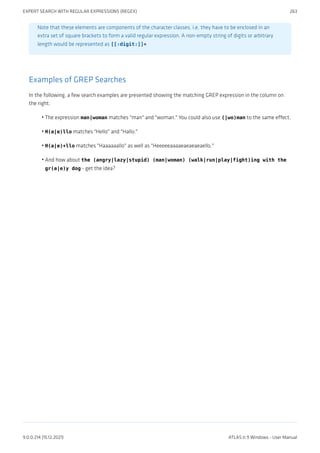 Note that these elements are components of the character classes, i.e. they have to be enclosed in an
extra set of square brackets to form a valid regular expression. A non-empty string of digits or arbitrary
length would be represented as [[:digit:]]+
Examples of GREP Searches
In the following, a few search examples are presented showing the matching GREP expression in the column on
the right.
The expression man|woman matches "man" and "woman." You could also use (|wo)man to the same effect.
H(a|e)llo matches "Hello" and "Hallo."
H(a|e)+llo matches "Haaaaaallo" as well as "Heeeeeaaaaeaeaeaeaello."
And how about the (angry|lazy|stupid) (man|woman) (walk|run|play|fight)ing with the
gr(a|e)y dog - get the idea?
•
•
•
•
EXPERT SEARCH WITH REGULAR EXPRESSIONS (REGEX) 263
9.0.0.214 (15.12.2021) ATLAS.ti 9 Windows - User Manual
 