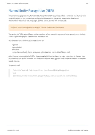 Named Entity Recognition (NER)
In natural language processing, Named Entity Recognition (NER) is a process where a sentence, or a chunk of text
is parsed through to find entities that can be put under categories like person, organization, location, or
miscellaneous like work of arts, languages, political parties, events, title of books, etc.
Currently supported languages are: English, German, Spanish and Portuguese
You can think of it like a special auto coding procedure, where you as the user do not enter a search term. Instead,
ATLAS.ti goes through your data and finds entities for you.
You can select which entities you want to search for:
person
organization
location
miscellaneous (work of arts, languages, political parties, events, title of books, etc.)
After the search is completed, ATLAS.ti shows you what it found, and you can make corrections. In the next step
you can review the results in context and code all results with the suggested codes, or decide for each hit whether
to code it or not.
To open the tool:
Select the Search & Code tab and from there Named Entity Recognition.
inst
Select documents or document groups that you want to search and click Continue.
•
•
•
•
NAMED ENTITY RECOGNITION (NER) 264
9.0.0.214 (15.12.2021) ATLAS.ti 9 Windows - User Manual
 
