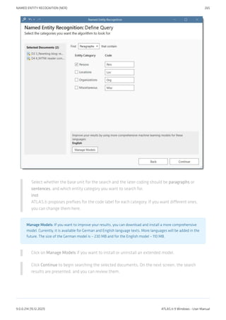 Select whether the base unit for the search and the later coding should be paragraphs or
sentences, and which entity category you want to search for.
inst
ATLAS.ti proposes prefixes for the code label for each category. If you want different ones,
you can change them here.
Manage Models: If you want to improve your results, you can download and install a more comprehensive
model. Currently, it is available for German and English language texts. More languages will be added in the
future. The size of the German model is ~ 230 MB and for the English model ~ 110 MB.
Click on Manage Models if you want to install or uninstall an extended model.
Click Continue to begin searching the selected documents. On the next screen, the search
results are presented, and you can review them.
NAMED ENTITY RECOGNITION (NER) 265
9.0.0.214 (15.12.2021) ATLAS.ti 9 Windows - User Manual
 