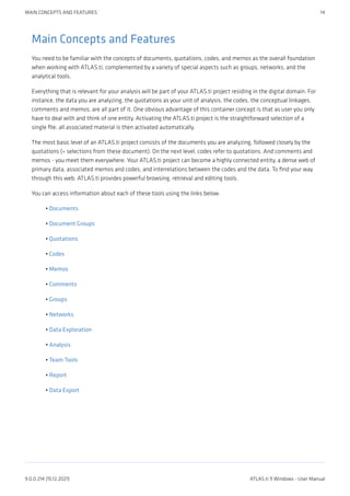 Main Concepts and Features
You need to be familiar with the concepts of documents, quotations, codes, and memos as the overall foundation
when working with ATLAS.ti, complemented by a variety of special aspects such as groups, networks, and the
analytical tools.
Everything that is relevant for your analysis will be part of your ATLAS.ti project residing in the digital domain. For
instance, the data you are analyzing, the quotations as your unit of analysis, the codes, the conceptual linkages,
comments and memos, are all part of it. One obvious advantage of this container concept is that as user you only
have to deal with and think of one entity. Activating the ATLAS.ti project is the straightforward selection of a
single file; all associated material is then activated automatically.
The most basic level of an ATLAS.ti project consists of the documents you are analyzing, followed closely by the
quotations (= selections from these document). On the next level, codes refer to quotations. And comments and
memos - you meet them everywhere. Your ATLAS.ti project can become a highly connected entity, a dense web of
primary data, associated memos and codes, and interrelations between the codes and the data. To find your way
through this web, ATLAS.ti provides powerful browsing, retrieval and editing tools.
You can access information about each of these tools using the links below:
Documents
Document Groups
Quotations
Codes
Memos
Comments
Groups
Networks
Data Exploration
Analysis
Team Tools
Report
Data Export
•
•
•
•
•
•
•
•
•
•
•
•
•
MAIN CONCEPTS AND FEATURES 14
9.0.0.214 (15.12.2021) ATLAS.ti 9 Windows - User Manual
 