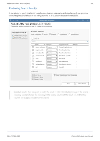 Reviewing Search Results
If you selected to search for all entity types (persons, location, organization and miscellaneous), you can review
them all together, or just focus on one entity at a time. To do so, deactivate all other entity types.
Select all results that you want to code. If a result is interesting but comes up in the wrong
category, you can change the category in the second column of the result list. In the third
column, the suggested code name is listed.
NAMED ENTITY RECOGNITION (NER) 266
9.0.0.214 (15.12.2021) ATLAS.ti 9 Windows - User Manual
 