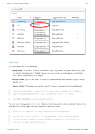 Code Name
You have three options for the code name:
Entity Name: The search hit is used as name without pre-fix. If you select this option, the resulting codes
are listed in alphabetic order in the Code Manager. It is recommended to use this option in combination
with creating code groups for each category.
Category Name: If you use this option, all search hits will be combined under one code using the category
label as name.
Category::Entity: The category name, and the search hit is used as code name (recommended option).
You also have the option to group all codes of a category into a code group. This option is
useful if you selected entity names only, or category plus entity as code name.
Click Show Results to inspect the results in context.
The result page shows you a Quotation Reader indicating where the quotations are when coding the data with the
proposed code. If coding already exist at the quotation, it will also be shown.
By clicking on the eye, you can change between small and large previews.
You can code all results with one of the proposed codes, or with all proposed codes at
once.Alternatively, you can go through, review each data segment and then code it by
clicking on the plus next to the code name.
•
•
•
NAMED ENTITY RECOGNITION (NER) 267
9.0.0.214 (15.12.2021) ATLAS.ti 9 Windows - User Manual
 