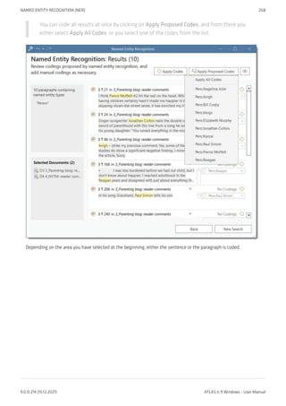 You can code all results at once by clicking on Apply Proposed Codes, and from there you
either select Apply All Codes, or you select one of the codes from the list.
Depending on the area you have selected at the beginning, either the sentence or the paragraph is coded.
NAMED ENTITY RECOGNITION (NER) 268
9.0.0.214 (15.12.2021) ATLAS.ti 9 Windows - User Manual
 