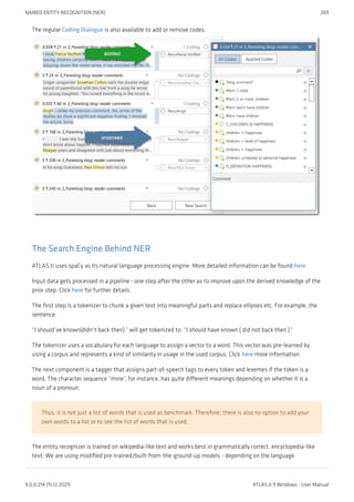The regular Coding Dialogue is also available to add or remove codes.
The Search Engine Behind NER
ATLAS.ti uses spaCy as its natural language processing engine. More detailed information can be found here.
Input data gets processed in a pipeline - one step after the other as to improve upon the derived knowledge of the
prior step. Click here for further details.
The first step is a tokenizer to chunk a given text into meaningful parts and replace ellipses etc. For example, the
sentence:
“I should’ve known(didn’t back then).” will get tokenized to: “I should have known ( did not back then ).“
The tokenizer uses a vocabulary for each language to assign a vector to a word. This vector was pre-learned by
using a corpus and represents a kind of similarity in usage in the used corpus. Click here more information.
The next component is a tagger that assigns part-of-speech tags to every token and lexemes if the token is a
word. The character sequence “mine”, for instance, has quite different meanings depending on whether it is a
noun of a pronoun.
Thus, it is not just a list of words that is used as benchmark. Therefore, there is also no option to add your
own words to a list or to see the list of words that is used.
The entity recognizer is trained on wikipedia-like text and works best in grammatically correct, encyclopedia-like
text. We are using modified pre-trained/built-from-the-ground-up models - depending on the language.
NAMED ENTITY RECOGNITION (NER) 269
9.0.0.214 (15.12.2021) ATLAS.ti 9 Windows - User Manual
 