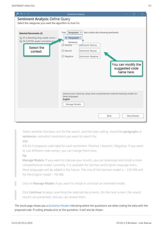 Select whether the base unit for the search, and the later coding, should be paragraphs or
sentences, and which sentiment you want to search for.
inst
ATLAS.ti proposes code label for each sentiment: Positive / Neutral / Negative. If you want
to use different code names, you can change them here.
tip
Manage Models: If you want to improve your results, you can download and install a more
comprehensive model. Currently, it is available for German and English language texts.
More languages will be added in the future. The size of the German model is ~ 230 MB and
for the English model ~ 110 MB.
Click on Manage Models if you want to install or uninstall an extended model.
Click Continue to begin searching the selected documents. On the next screen, the search
results are presented, and you can review them.
The result page shows you a Quotation Reader indicating where the quotations are when coding the data with the
proposed code. If coding already exist at the quotation, it will also be shown.
SENTIMENT ANALYSIS 271
9.0.0.214 (15.12.2021) ATLAS.ti 9 Windows - User Manual
 