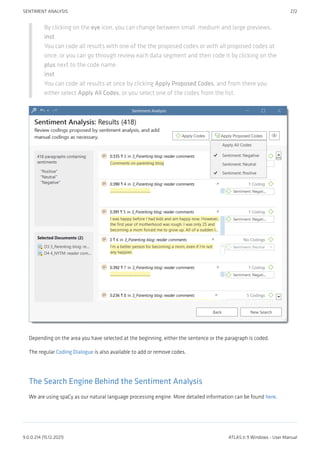 By clicking on the eye icon, you can change between small. medium and large previews.
inst
You can code all results with one of the the proposed codes or with all proposed codes at
once; or you can go through review each data segment and then code it by clicking on the
plus next to the code name.
inst
You can code all results at once by clicking Apply Proposed Codes, and from there you
either select Apply All Codes, or you select one of the codes from the list.
Depending on the area you have selected at the beginning, either the sentence or the paragraph is coded.
The regular Coding Dialogue is also available to add or remove codes.
The Search Engine Behind the Sentiment Analysis
We are using spaCy as our natural language processing engine. More detailed information can be found here.
SENTIMENT ANALYSIS 272
9.0.0.214 (15.12.2021) ATLAS.ti 9 Windows - User Manual
 