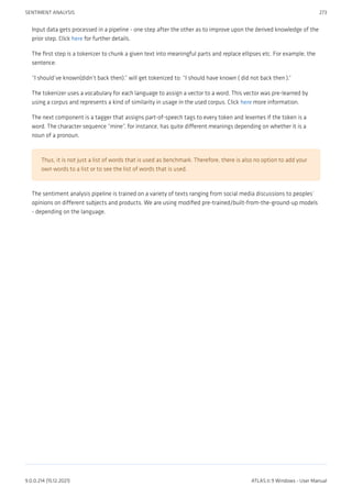 Input data gets processed in a pipeline - one step after the other as to improve upon the derived knowledge of the
prior step. Click here for further details.
The first step is a tokenizer to chunk a given text into meaningful parts and replace ellipses etc. For example, the
sentence:
“I should’ve known(didn’t back then).” will get tokenized to: “I should have known ( did not back then ).“
The tokenizer uses a vocabulary for each language to assign a vector to a word. This vector was pre-learned by
using a corpus and represents a kind of similarity in usage in the used corpus. Click here more information.
The next component is a tagger that assigns part-of-speech tags to every token and lexemes if the token is a
word. The character sequence “mine”, for instance, has quite different meanings depending on whether it is a
noun of a pronoun.
Thus, it is not just a list of words that is used as benchmark. Therefore, there is also no option to add your
own words to a list or to see the list of words that is used.
The sentiment analysis pipeline is trained on a variety of texts ranging from social media discussions to peoples’
opinions on different subjects and products. We are using modified pre-trained/built-from-the-ground-up models
- depending on the language.
SENTIMENT ANALYSIS 273
9.0.0.214 (15.12.2021) ATLAS.ti 9 Windows - User Manual
 