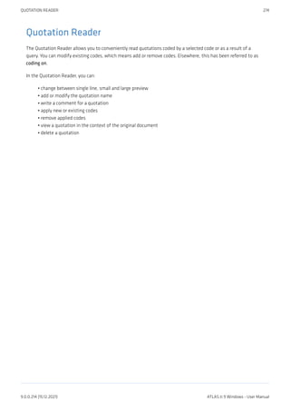 Quotation Reader
The Quotation Reader allows you to conveniently read quotations coded by a selected code or as a result of a
query. You can modify existing codes, which means add or remove codes. Elsewhere, this has been referred to as
coding on.
In the Quotation Reader, you can:
change between single line, small and large preview
add or modify the quotation name
write a comment for a quotation
apply new or existing codes
remove applied codes
view a quotation in the context of the original document
delete a quotation
•
•
•
•
•
•
•
QUOTATION READER 274
9.0.0.214 (15.12.2021) ATLAS.ti 9 Windows - User Manual
 