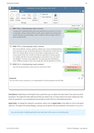 View Options: Depending on the length of your quotations you can adjust the view mode. If you have very short
quotations, the single line view might be all what you need to see. It is also useful if you have created your own
name for quotations, e.g. to paraphrase textual data or wrote titles for multimedia quotations.
Apply Codes: To change the coding for a quotation, either click on Apply Codes in the ribbon or click on the green
code icon. This opens the coding dialogue, and you use all options that are explained in the section Coding Date.
You can also select multiple quotations and code them with a new or an existing code.
QUOTATION READER 275
9.0.0.214 (15.12.2021) ATLAS.ti 9 Windows - User Manual
 