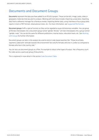 Documents and Document Groups
Documents represent the data you have added to an ATLAS.ti project. These can be text, image, audio, video or
geographic materials that you wish to analyze. Working with text data includes importing survey data, importing
data from a reference manager for a literature review, importing twitter data, using interview or focus group data,
reports in text or PDF formats, observational notes, etc. For more information, see Supported file formats.
Document groups fulfill a special function as they can be regarded as quasi dichotomous variables. You can group
all female interviewees into a document group named "gender::female," all male interviewees into a group named
"gender::male." You can do the same for different professions, marital status, education levels, etc. See Working
with Groups for further information
Document groups can later in the analysis be used to restrict code-based searches like: "Show me all data
segments coded with 'attitude towards the environment' but only for females who live in London as compared to
females who live in the country side."
You can also use document groups as a filter, for example to reduce other types of output, like a frequency count
for codes across a particular group of documents.
This is explained in more detail in the section Code Document Table.
DOCUMENTS AND DOCUMENT GROUPS 15
9.0.0.214 (15.12.2021) ATLAS.ti 9 Windows - User Manual
 