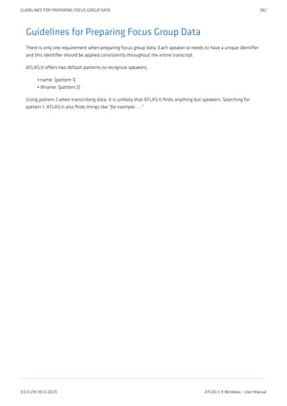 Guidelines for Preparing Focus Group Data
There is only one requirement when preparing focus group data: Each speaker or needs to have a unique identifier
and this identifier should be applied consistently throughout the entire transcript.
ATLAS.ti offers two default patterns to recognize speakers:
name: (pattern 1)
@name: (pattern 2)
Using pattern 2 when transcribing data, it is unlikely that ATLAS.ti finds anything but speakers. Searching for
pattern 1, ATLAS.ti also finds things like "for example:....."
•
•
GUIDELINES FOR PREPARING FOCUS GROUP DATA 282
9.0.0.214 (15.12.2021) ATLAS.ti 9 Windows - User Manual
 