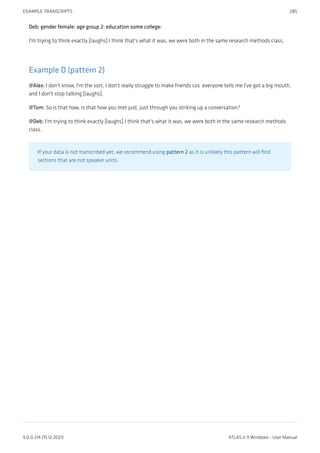 Deb: gender female: age group 2: education some college:
I'm trying to think exactly [laughs] I think that's what it was, we were both in the same research methods class.
Example D (pattern 2)
@Alex: I don't know, I'm the sort, I don't really struggle to make friends cos  everyone tells me I've got a big mouth,
and I don't stop talking [laughs].
@Tom: So is that how, is that how you met just, just through you striking up a conversation?
@Deb: I'm trying to think exactly [laughs] I think that's what it was, we were both in the same research methods
class.
If your data is not transcribed yet, we recommend using pattern 2 as it is unlikely this pattern will find
sections that are not speaker units.
EXAMPLE TRANSCRIPTS 285
9.0.0.214 (15.12.2021) ATLAS.ti 9 Windows - User Manual
 