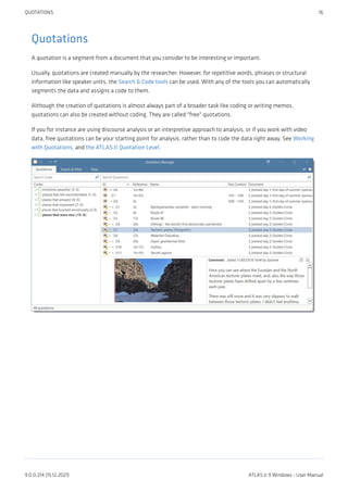 Quotations
A quotation is a segment from a document that you consider to be interesting or important.
Usually, quotations are created manually by the researcher. However, for repetitive words, phrases or structural
information like speaker units, the Search & Code tools can be used. With any of the tools you can automatically
segments the data and assigns a code to them.
Although the creation of quotations is almost always part of a broader task like coding or writing memos,
quotations can also be created without coding. They are called "free" quotations.
If you for instance are using discourse analysis or an interpretive approach to analysis, or if you work with video
data, free quotations can be your starting point for analysis, rather than to code the data right away. See Working
with Quotations, and the ATLAS.ti Quotation Level.
QUOTATIONS 16
9.0.0.214 (15.12.2021) ATLAS.ti 9 Windows - User Manual
 