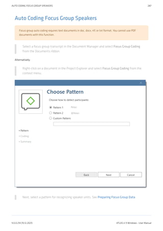 Auto Coding Focus Group Speakers
Focus group auto coding requires text documents in doc, docx, rtf, or txt format. You cannot use PDF
documents with this function.
Select a focus group transcript in the Document Manager and select Focus Group Coding
from the Documents ribbon.
Alternatively:
Right-click on a document in the Project Explorer and select Focus Group Coding from the
context menu.
Next, select a pattern for recognizing speaker units. See Preparing Focus Group Data.
AUTO CODING FOCUS GROUP SPEAKERS 287
9.0.0.214 (15.12.2021) ATLAS.ti 9 Windows - User Manual
 