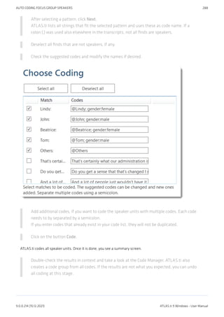 After selecting a pattern, click Next.
ATLAS.ti lists all strings that fit the selected pattern and uses these as code name. If a
colon (:) was used also elsewhere in the transcripts, not all finds are speakers.
Deselect all finds that are not speakers, if any.
Check the suggested codes and modify the names if desired.
Add additional codes, if you want to code the speaker units with multiple codes. Each code
needs to by separated by a semicolon.
If you enter codes that already exist in your code list, they will not be duplicated.
Click on the button Code.
ATLAS.ti codes all speaker units. Once it is done, you see a summary screen.
Double-check the results in context and take a look at the Code Manager. ATLAS.ti also
creates a code group from all codes. If the results are not what you expected, you can undo
all coding at this stage.
AUTO CODING FOCUS GROUP SPEAKERS 288
9.0.0.214 (15.12.2021) ATLAS.ti 9 Windows - User Manual
 