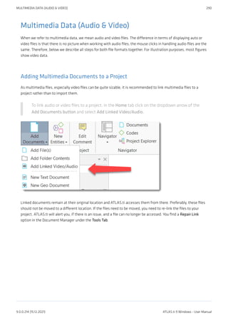 Multimedia Data (Audio & Video)
When we refer to multimedia data, we mean audio and video files. The difference in terms of displaying auto or
video files is that there is no picture when working with audio files; the mouse clicks in handling audio files are the
same. Therefore, below we describe all steps for both file formats together. For illustration purposes, most figures
show video data.
Adding Multimedia Documents to a Project
As multimedia files, especially video files can be quite sizable, it is recommended to link multimedia files to a
project rather than to import them.
To link audio or video files to a project, in the Home tab click on the dropdown arrow of the
Add Documents button and select Add Linked Video/Audio.
Linked documents remain at their original location and ATLAS.ti accesses them from there. Preferably, these files
should not be moved to a different location. If the files need to be moved, you need to re-link the files to your
project. ATLAS.ti will alert you, if there is an issue, and a file can no longer be accessed. You find a Repair Link
option in the Document Manager under the Tools Tab.
MULTIMEDIA DATA (AUDIO & VIDEO) 290
9.0.0.214 (15.12.2021) ATLAS.ti 9 Windows - User Manual
 