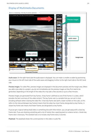 Display of Multimedia Documents
Audio wave: On the right-hand side the audio wave is displayed. You can make is smaller or wider by positioning
your mouse on the left-hand side of the audio wave and dragging it either to the right-hand side or the left-hand
side.
Preview images: For video files, preview images are displayed in the document preview and the margin area. When
you add a new video to a project, you do not immediately see the preview images as they first need to be
generated. Depending on the length of the video this may take a few seconds or up to a few minutes.
Preview images are generated from key frames. A key frame is defined as one of the frames in a video, which
provides the best summary of the video content. The key frame rate is a variable that you can set in most
encoding software when creating the video file. A fast key frame rate (with a lower number on the scale, as this
refers to the interval between key frames) means that the video has more frames designated as key frames. A
slower key frame rate means that fewer frames are designated as key frames.
If you've got a typical talking head video or something else with little motion, you can get away with a slow key
frame rate. If you are shooting something with a lot of motion like a sporting event or a dance recital, a faster key
frame rate is necessary. The standard rate is to include a key frame every 5 seconds.
Playhead: The playhead shows the current position in the video or audio file.
MULTIMEDIA DATA (AUDIO & VIDEO) 291
9.0.0.214 (15.12.2021) ATLAS.ti 9 Windows - User Manual
 