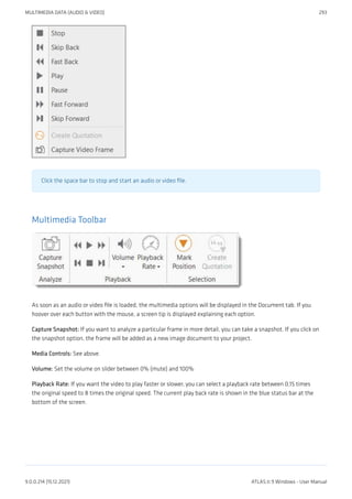 Click the space bar to stop and start an audio or video file.
Multimedia Toolbar
As soon as an audio or video file is loaded, the multimedia options will be displayed in the Document tab. If you
hoover over each button with the mouse, a screen tip is displayed explaining each option.
Capture Snapshot: If you want to analyze a particular frame in more detail, you can take a snapshot. If you click on
the snapshot option, the frame will be added as a new image document to your project.
Media Controls: See above.
Volume: Set the volume on slider between 0% (mute) and 100%
Playback Rate: If you want the video to play faster or slower, you can select a playback rate between 0,15 times
the original speed to 8 times the original speed. The current play back rate is shown in the blue status bar at the
bottom of the screen.
MULTIMEDIA DATA (AUDIO & VIDEO) 293
9.0.0.214 (15.12.2021) ATLAS.ti 9 Windows - User Manual
 