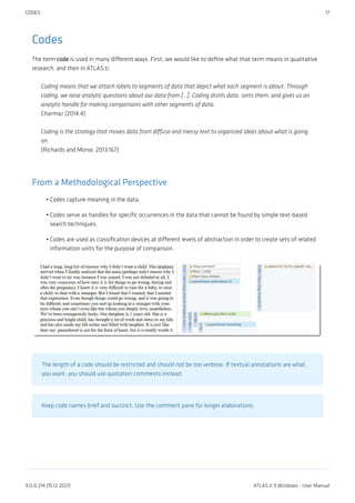 Codes
The term code is used in many different ways. First, we would like to define what that term means in qualitative
research, and then in ATLAS.ti.
Coding means that we attach labels to segments of data that depict what each segment is about. Through
coding, we raise analytic questions about our data from […]. Coding distils data, sorts them, and gives us an
analytic handle for making comparisons with other segments of data.
Charmaz (2014:4)
Coding is the strategy that moves data from diffuse and messy text to organized ideas about what is going
on.
(Richards and Morse, 2013:167)
From a Methodological Perspective
Codes capture meaning in the data.
Codes serve as handles for specific occurrences in the data that cannot be found by simple text-based
search techniques.
Codes are used as classification devices at different levels of abstraction in order to create sets of related
information units for the purpose of comparison.
The length of a code should be restricted and should not be too verbose. If textual annotations are what
you want, you should use quotation comments instead.
Keep code names brief and succinct. Use the comment pane for longer elaborations.
•
•
•
CODES 17
9.0.0.214 (15.12.2021) ATLAS.ti 9 Windows - User Manual
 