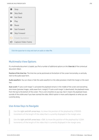 Click the space bar to stop and start an audio or video file.
Multimedia View Options
If a multimedia document is loaded, you find a number of additional options on the View tab of the contextual
document ribbon.
Position of the time line: The time line can be positioned at the bottom of the screen horizontally, or vertically
next to the audio wave form.
Audio waveform: You can show or hide the audio waveform or the video previews in both the margin or the zoom
line.
Auto-scroll: If 'auto-scroll margin' is activated the playhead remains in the middle of the screen and everything
else moves (preview images, audio wave form, margin). If 'auto-scroll margin' is deactivated, the playhead moves
from the top to the bottom of the screen. This is a lot smoother on your eye. But it means the playhead moves
outside of the visible area if you have zoomed the video. Which option is more useful depends on what you are
currently doing.
Use Arrow Keys to Navigate
Use the right and left arrow keys, to move the position of the playhead by 1/1000th
increments of the length of the video that is currently displayed in the margin area.
Use the right and left arrow keys + Ctrl, to move the position of the playhead by 1/20th
increments of the length of the video that is currently displayed in the margin area.
HANDLING MULTIMEDIA DATA 296
9.0.0.214 (15.12.2021) ATLAS.ti 9 Windows - User Manual
 