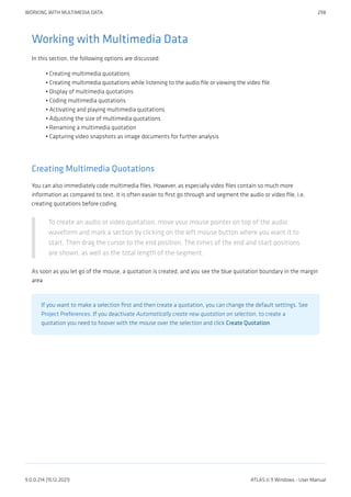Working with Multimedia Data
In this section, the following options are discussed:
Creating multimedia quotations
Creating multimedia quotations while listening to the audio file or viewing the video file
Display of multimedia quotations
Coding multimedia quotations
Activating and playing multimedia quotations
Adjusting the size of multimedia quotations
Renaming a multimedia quotation
Capturing video snapshots as image documents for further analysis
Creating Multimedia Quotations
You can also immediately code multimedia files. However, as especially video files contain so much more
information as compared to text, it is often easier to first go through and segment the audio or video file, i.e.
creating quotations before coding.
To create an audio or video quotation, move your mouse pointer on top of the audio
waveform and mark a section by clicking on the left mouse button where you want it to
start. Then drag the cursor to the end position. The times of the end and start positions
are shown, as well as the total length of the segment.
As soon as you let go of the mouse, a quotation is created, and you see the blue quotation boundary in the margin
area
If you want to make a selection first and then create a quotation, you can change the default settings. See
Project Preferences. If you deactivate Automatically create new quotation on selection, to create a
quotation you need to hoover with the mouse over the selection and click Create Quotation.
•
•
•
•
•
•
•
•
WORKING WITH MULTIMEDIA DATA 298
9.0.0.214 (15.12.2021) ATLAS.ti 9 Windows - User Manual
 