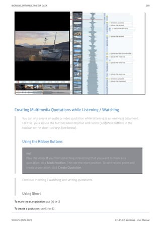 Creating Multimedia Quotations while Listening / Watching
You can also create an audio or video quotation while listening to or viewing a document.
For this, you can use the buttons Mark Position and Create Quotation buttons in the
toolbar; or the short-cut keys (see below).
Using the Ribbon Buttons
inst
Play the video. If you find something interesting that you want to mark as a
quotation, click Mark Position. This set the start position. To set the end point and
create a quotation, click Create Quotation.
Continue listening / watching and setting quotations.
Using Short
To mark the start position: use (<) or (,)
To create a quotation: use (>) or (.)
WORKING WITH MULTIMEDIA DATA 299
9.0.0.214 (15.12.2021) ATLAS.ti 9 Windows - User Manual
 