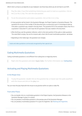 Which short-cut key to use depends on your keyboard. Use those keys where you do not have to use Shift.
Play the video. If you find something interesting you want to mark as a quotation, click on
the (,) or the (<) key. This sets the start position.
To set the end position and create a quotation, click on the (.) or (>) key.
A new quotation will be listed in the Quotation Manager, the Project Explorer or Quotation Browser. The
quotation ID consists of the number of the document plus a consecutive count in chronological order by
time when a quotation was created in the document. The quotation ID 15:5 for examples means that this is
a quotation in document 15, and it was the 5th quotation that was created in the document.
After the ID you see the quotation reference, which is the start position of the audio or video quotation.
The name field is empty. You can for instance add a short title for each multimedia quotation, see below.
Depending on the media type, the quotation icon changes.
Audio and video quotations can be easily recognized by their special icon.
Coding Multimedia Quotations
Coding multimedia quotations is not different from coding text or image documents:
Right-click the quotation and select Apply Codes. For further information see: Coding Data.
Activating and Playing Multimedia Quotations
In the Margin Area
To play the quotation, double-click on the quotation bar, or hoover over the audio waveform
with the mouse and click on the play icon.
You can move the play-head with the mouse to any position within an audio or video file.
From other Places
You can double-click on a multimedia quotation in the Project Explorer, the Quotations Browser or the
Quotation Manager to play it in context.
You can preview a multimedia quotation in the preview area of the Quotation Manager.
You can preview a multimedia quotation if it is part of a hyperlink. See Working with Hyperlinks.
•
•
•
•
•
•
WORKING WITH MULTIMEDIA DATA 300
9.0.0.214 (15.12.2021) ATLAS.ti 9 Windows - User Manual
 