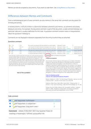 Memos can also be assigned as documents, if you want to code them. See Using Memos as Document .
Differences between Memos and Comments
From a methodological point of view comments are also memos in the sense that comments are also places for
thinking and writing.
In technical terms, in ATLAS.ti there is a distinction between comments and memos, as comments exclusively
belong to one entity. For example, the document comment is part of the document; a code comment belongs to a
particular code and is usually a definition for this code. A quotation comment contains notes or interpretations
about the quotation it belongs to.
Comments are not displayed in browsers separately from the entity to which they are attached.
Quotation comment
Code comment
MEMOS AND COMMENTS 304
9.0.0.214 (15.12.2021) ATLAS.ti 9 Windows - User Manual
 