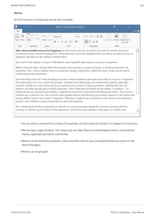 Memos
ATLAS.ti memos in comparison can be free-standing.
You can write a comment for a memo, for example: use this memo for section 2 in chapter 4 in my thesis.
Memos have a type attribute. This means you can label them as methodological memo, as theoretical
memo, organizational memo, and the like.
Memos can be linked to quotations, codes and other memos (see Grounded and Density column in the
Memo Manager).
Memos can be grouped.
•
•
•
•
MEMOS AND COMMENTS 305
9.0.0.214 (15.12.2021) ATLAS.ti 9 Windows - User Manual
 