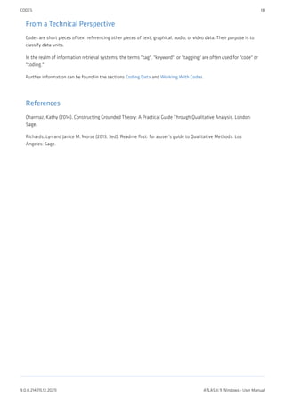 From a Technical Perspective
Codes are short pieces of text referencing other pieces of text, graphical, audio, or video data. Their purpose is to
classify data units.
In the realm of information retrieval systems, the terms "tag", "keyword", or "tagging" are often used for "code" or
"coding."
Further information can be found in the sections Coding Data and Working With Codes.
References
Charmaz, Kathy (2014). Constructing Grounded Theory: A Practical Guide Through Qualitative Analysis. London:
Sage.
Richards, Lyn and Janice M. Morse (2013, 3ed). Readme first: for a user’s guide to Qualitative Methods. Los
Angeles: Sage.
CODES 18
9.0.0.214 (15.12.2021) ATLAS.ti 9 Windows - User Manual
 