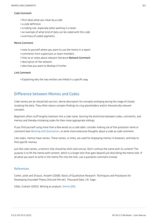 Code Comment
first ideas what you mean by a code
a code definition
a coding rule, especially when working in a team
an example of what kind of data can be coded with this code
summary of coded segments
Memo Comment
note to yourself where you want to use the memo in a report
comments from supervisors or team members
links to or notes about relevant literature Network Comment
description of the network
idea how you want to develop it further
Link Comment
Explaining why the two entities are linked in a specific way.
Difference between Memos and Codes
Code names are (or should be) succinct, dense descriptors for concepts emerging during the stage of closely
studying the data. They often reduce complex findings to crisp placeholders and/or theoretically relevant
concepts.
Beginners often stuff lengthy treatises into a code name, blurring the distinction between codes, comments, and
memos and thereby mistaking codes for their more appropriate siblings.
If you find yourself using more than a few words as a code label, consider making use of the quotation name or
comment (see Working with Quotations, or write more extensive thoughts about a code as code comment.
Like codes, memos have names. These names, or titles, are used for displaying memos in browsers, and help to
find specific memos.
Just like code names, a memo's title should be short and concise. Don't confuse the name with its content! The
purpose is to fill the memo with content, which is a longer text that goes beyond just describing the memo title. If
all what you want to write in the memo fits into the title, use a quotation comment instead.
References
Corbin, Juliet and Strauss, Anselm (2008). Basics of Qualitative Research: Techniques and Procedures for
Developing Grounded Theory (3rd and 4th ed.). Thousand Oaks, CA: Sage.
Gibbs, Graham (2005). Writing as analysis. Online QDA.
•
•
•
•
•
•
•
•
•
•
•
MEMOS AND COMMENTS 307
9.0.0.214 (15.12.2021) ATLAS.ti 9 Windows - User Manual
 