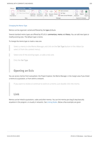 Changing the Memo Type
Memos can be organized, sorted and filtered by the type attribute.
Several standard memo types are offered by ATLAS.ti: commentary, memo and theory. You can add new types or
modify existing ones. The default type is memo.
To change the memo type or create a new one:
Select a memo in the Memo Manager and click on the Set Type button in the ribbon (or
select it from the context menu).
Select one of the existing types, or add a new one.
Click the Set Type.
Opening an Exis
You can access memos from everywhere: the Project Explorer, the Memo Manager, in the margin area if you linked
a memo to a quotation, or from within a network.
If you want to review or continue to work on a memo, just double-click the memo.
Link
Memos can be linked to quotations, codes and other memos. You can link memos per drag & drop basically
anywhere in the program, or visually in networks. See Linking Nodes. Below a few examples are given.
WORKING WITH COMMENTS AND MEMOS 309
9.0.0.214 (15.12.2021) ATLAS.ti 9 Windows - User Manual
 