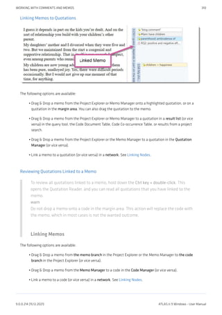 Linking Memos to Quotations
The following options are available:
Drag & Drop a memo from the Project Explorer or Memo Manager onto a highlighted quotation, or on a
quotation in the margin area. You can also drag the quotation to the memo.
Drag & Drop a memo from the Project Explorer or Memo Manager to a quotation in a result list (or vice
versa) in the query tool, the Code Document Table, Code Co-occurrence Table, or results from a project
search.
Drag & Drop a memo from the Project Explorer or the Memo Manager to a quotation in the Quotation
Manager (or vice versa).
Link a memo to a quotation (or vice versa) in a network. See Linking Nodes.
Reviewing Quotations Linked to a Memo
To review all quotations linked to a memo, hold down the Ctrl key + double-click. This
opens the Quotation Reader, and you can read all quotations that you have linked to the
memo.
warn
Do not drop a memo onto a code in the margin area. This action will replace the code with
the memo, which in most cases is not the wanted outcome.
Linking Memos
The following options are available:
Drag & Drop a memo from the memo branch in the Project Explorer or the Memo Manager to the code
branch in the Project Explorer (or vice versa).
Drag & Drop a memo from the Memo Manager to a code in the Code Manager (or vice versa).
Link a memo to a code (or vice versa) in a network. See Linking Nodes.
•
•
•
•
•
•
•
WORKING WITH COMMENTS AND MEMOS 310
9.0.0.214 (15.12.2021) ATLAS.ti 9 Windows - User Manual
 