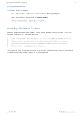Linking Memos to Memos
The following options are available:
Drag & Drop a memo to another memo in the memo branch of the Project Explorer.
Drag & Drop a memo to another memo in the Memo Manager.
Link a memo to a memo in a network. See Linking Nodes.
Converting a Memo into a Document
As a lot of the analysis happens while you write memos, in some cases you may wish to convert a memo into a
document as secondary data so that you can code it.
Select a memo in the Memo Manager and click on the Convert to Document button in the
ribbon, or select it from the context menu. Alternatively, right-click on a memo in the
Project Explorer and select the option Convert to Document from the context menu.
The memo is then added to your list of documents.
You can continue to use the memo as memo. The memo comment is not transferred. It is treated independently
of the comment that you may want to write for the memo document.
•
•
•
WORKING WITH COMMENTS AND MEMOS 311
9.0.0.214 (15.12.2021) ATLAS.ti 9 Windows - User Manual
 