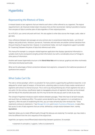 Hyperlinks
Representing the Rhetoric of Data
A network based on text segments that are linked to each other is often referred to as a hypertext. The original
sequential text is de-linearized, broken down into pieces that are then reconnected, making it possible to traverse
from one piece of data to another piece of data regardless of their original positions.
As in ATLAS.ti, you cannot only work with text, this also applies to other data sources like images, audio, video or
geo data.
Cross-references between text passages are very common also in conventional media like books - just think of
religious and juridical texts, literature, journals etc. Footnotes and end notes are another common deviation from
the pure linearity of sequential text. However, in conventional media, not much navigational support is provided
for "traversing" between the pieces of data that reference each other.
This manual for example is a computer-related hypertext application that displays operational information in
suitable small chunks (compared to lengthy printed information), but with a considerable amount of linkage to
other pieces of information.
Another well-known hypermedia structure is the World Wide Web with its textual, graphical and other multimedia
information distributed world-wide.
What are the advantages of direct connections between text segments, compared to the traditional procedures of
qualitative text analysis?
What Codes Can't Do
The code & retrieve paradigm, which is so prevalent for many systems supporting the qualitative researcher, is not
adequate for certain types of analysis. In formal terms, attaching codes to chunks of data creates named sets of
segments with almost no internal structure. This is not to say that partitioning lots of text segments into sets is
not useful. On the contrary, classification leads to manageable amounts of segments that later can be retrieved
with the help of the attached code words. But this may not be the only way you want to look at your data.
The concept of hypertext introduces explicit relations between passages. These links have to be built manually
and result from an intellectual effort. The system cannot decide for you that segment x is in contradiction to
segment y. After the work of establishing the links, you can make semantically richer retrievals like: "Show
statements contrary to statement x." See Manager for Links and Analytic Functions of Networks. A code offers
fast access to sets of data segments that are similar, defined by a simple relation between them, namely
equivalence.
Hypertext allows you to create different paths through the data you are analyzing. For example, you may create a
time line different from the strict sequence of the original text.
Hyperlinks can express more differentiated relationships between quotations, for example:
statement A contradicts / supports / refers to statement B.
•
HYPERLINKS 312
9.0.0.214 (15.12.2021) ATLAS.ti 9 Windows - User Manual
 