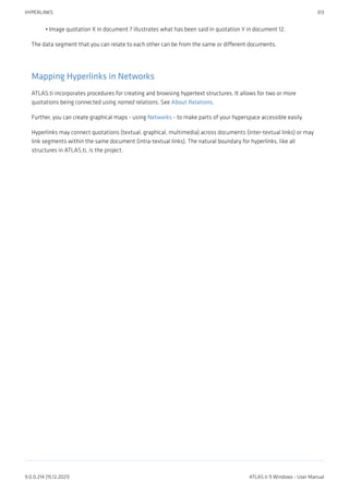 Image quotation X in document 7 illustrates what has been said in quotation Y in document 12.
The data segment that you can relate to each other can be from the same or different documents.
Mapping Hyperlinks in Networks
ATLAS.ti incorporates procedures for creating and browsing hypertext structures. It allows for two or more
quotations being connected using named relations. See About Relations.
Further, you can create graphical maps - using Networks - to make parts of your hyperspace accessible easily.
Hyperlinks may connect quotations (textual, graphical, multimedia) across documents (inter-textual links) or may
link segments within the same document (intra-textual links). The natural boundary for hyperlinks, like all
structures in ATLAS.ti, is the project.
•
HYPERLINKS 313
9.0.0.214 (15.12.2021) ATLAS.ti 9 Windows - User Manual
 